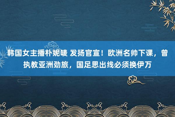 韩国女主播朴妮唛 发扬官宣！欧洲名帅下课，曾执教亚洲劲旅，国足思出线必须换伊万
