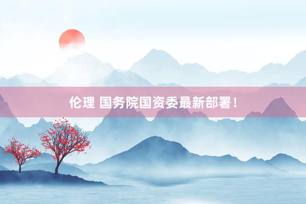 伦理 国务院国资委最新部署！