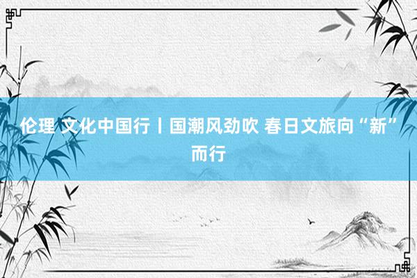 伦理 文化中国行丨国潮风劲吹 春日文旅向“新”而行