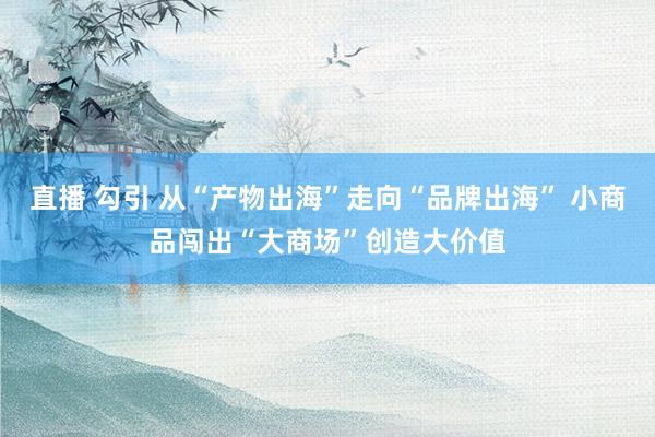 直播 勾引 从“产物出海”走向“品牌出海” 小商品闯出“大商场”创造大价值