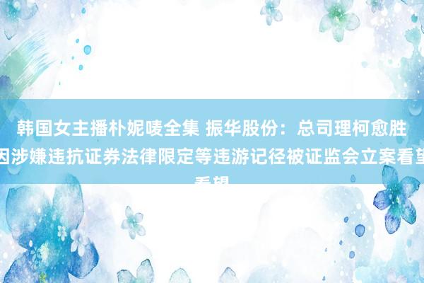韩国女主播朴妮唛全集 振华股份：总司理柯愈胜因涉嫌违抗证券法律限定等违游记径被证监会立案看望