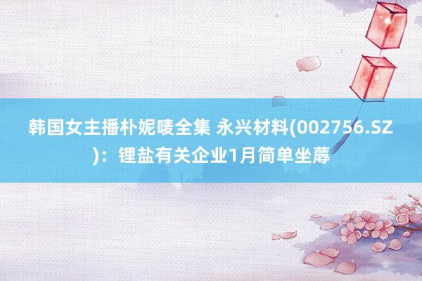 韩国女主播朴妮唛全集 永兴材料(002756.SZ)：锂盐有关企业1月简单坐蓐