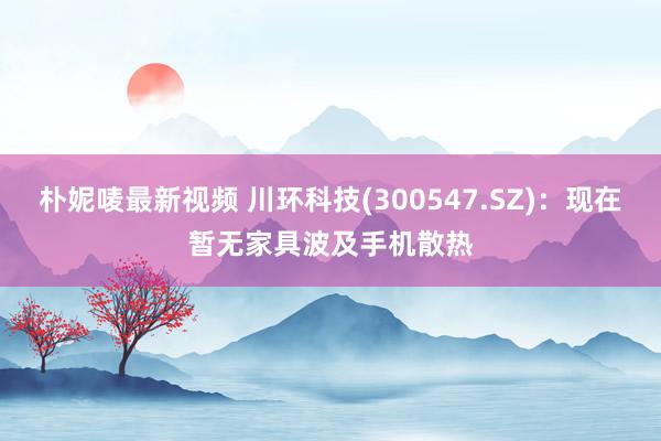 朴妮唛最新视频 川环科技(300547.SZ)：现在暂无家具波及手机散热