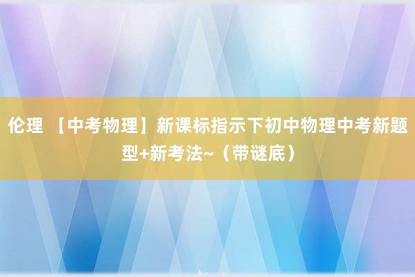 伦理 【中考物理】新课标指示下初中物理中考新题型+新考法~（带谜底）