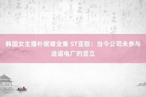 韩国女主播朴妮唛全集 ST亚联：当今公司未参与造谣电厂的竖立