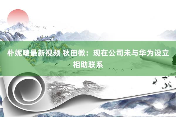 朴妮唛最新视频 秋田微：现在公司未与华为设立相助联系