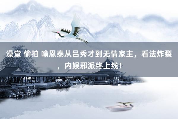 澡堂 偷拍 喻恩泰从吕秀才到无情家主，看法炸裂，内娱邪派终上线！