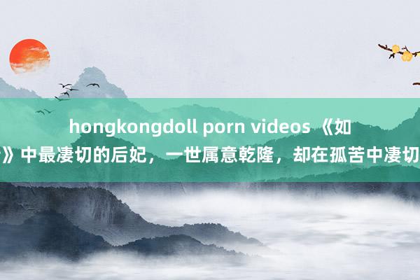hongkongdoll porn videos 《如懿传》中最凄切的后妃，一世属意乾隆，却在孤苦中凄切故去