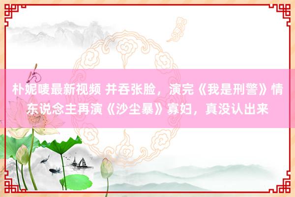 朴妮唛最新视频 并吞张脸，演完《我是刑警》情东说念主再演《沙尘暴》寡妇，真没认出来