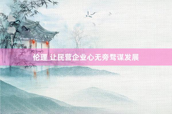 伦理 让民营企业心无旁骛谋发展