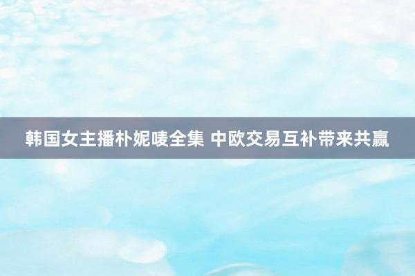 韩国女主播朴妮唛全集 中欧交易互补带来共赢