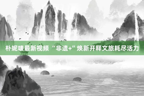 朴妮唛最新视频 “非遗+”焕新开释文旅耗尽活力
