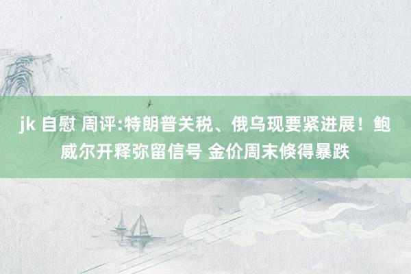 jk 自慰 周评:特朗普关税、俄乌现要紧进展！鲍威尔开释弥留信号 金价周末倏得暴跌