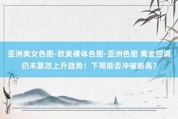 亚洲美女色图-欧美裸体色图-亚洲色图 黄金回调仍未篡改上升趋势！下周能否冲破新高？