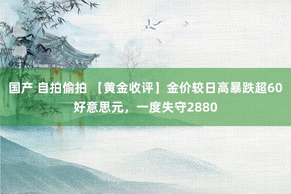 国产 自拍偷拍 【黄金收评】金价较日高暴跌超60好意思元，一度失守2880