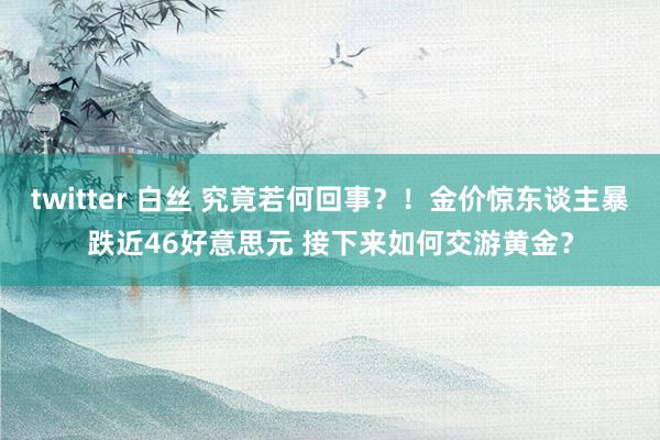 twitter 白丝 究竟若何回事？！金价惊东谈主暴跌近46好意思元 接下来如何交游黄金？