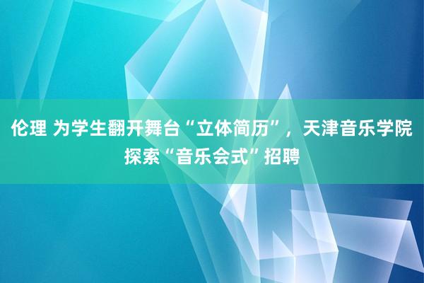 伦理 为学生翻开舞台“立体简历”，天津音乐学院探索“音乐会式”招聘
