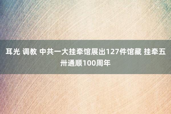 耳光 调教 中共一大挂牵馆展出127件馆藏 挂牵五卅通顺100周年