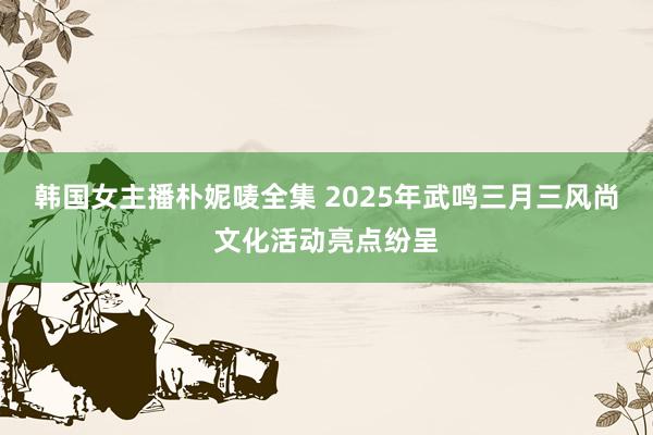 韩国女主播朴妮唛全集 2025年武鸣三月三风尚文化活动亮点纷呈