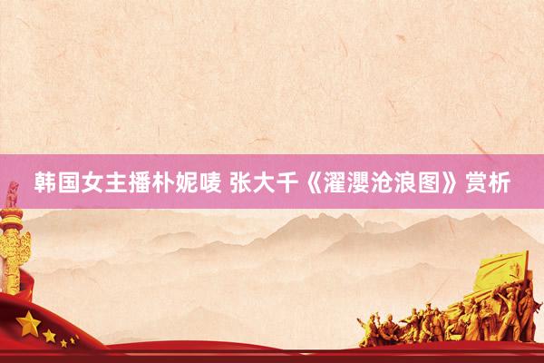 韩国女主播朴妮唛 张大千《濯瀴沧浪图》赏析