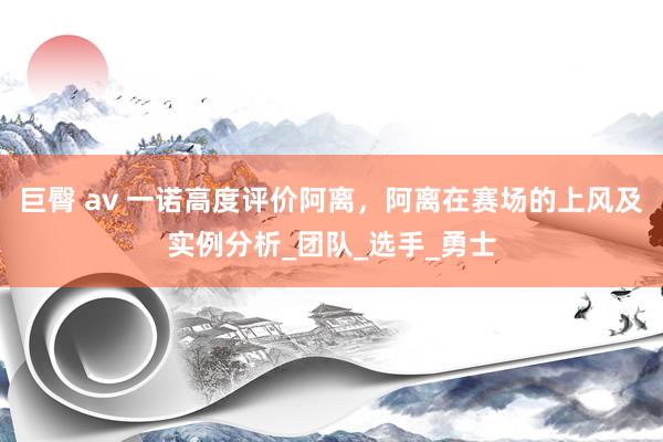 巨臀 av 一诺高度评价阿离，阿离在赛场的上风及实例分析_团队_选手_勇士