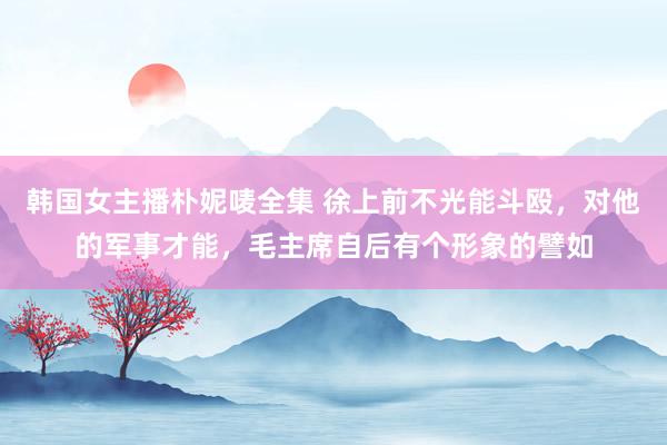 韩国女主播朴妮唛全集 徐上前不光能斗殴，对他的军事才能，毛主席自后有个形象的譬如