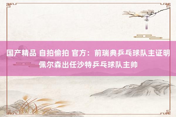 国产精品 自拍偷拍 官方：前瑞典乒乓球队主证明佩尔森出任沙特乒乓球队主帅