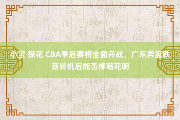 小宝 探花 CBA季后赛将全面开战，广东男篮跌荡转机后能否柳暗花明