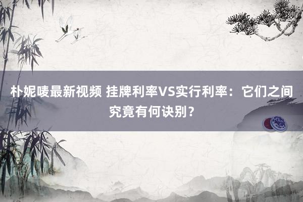 朴妮唛最新视频 挂牌利率VS实行利率：它们之间究竟有何诀别？