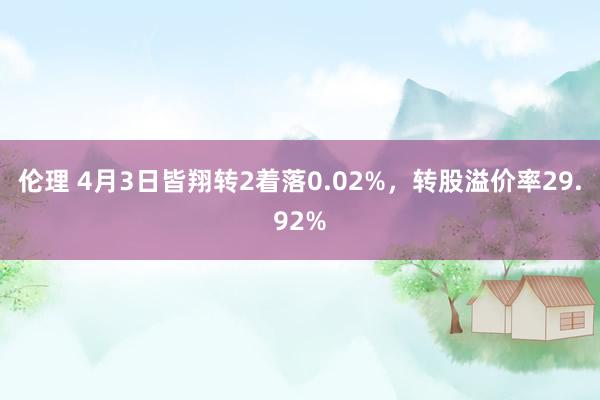 伦理 4月3日皆翔转2着落0.02%，转股溢价率29.92%