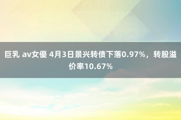 巨乳 av女優 4月3日景兴转债下落0.97%，转股溢价率10.67%