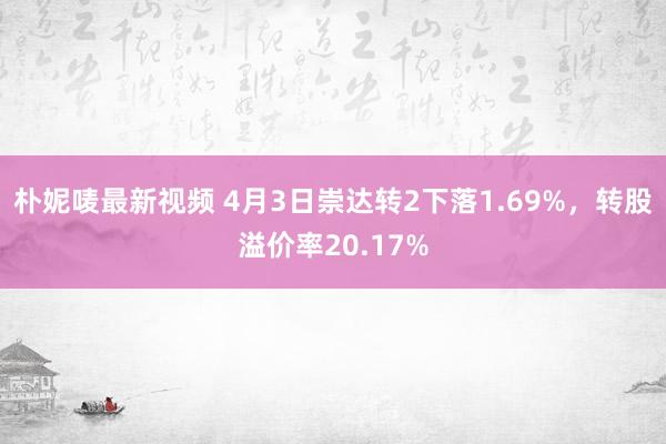 朴妮唛最新视频 4月3日崇达转2下落1.69%，转股溢价率20.17%