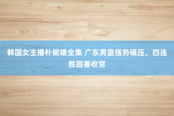 韩国女主播朴妮唛全集 广东男篮强势碾压，四连胜圆善收官
