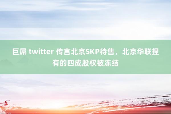 巨屌 twitter 传言北京SKP待售，北京华联捏有的四成股权被冻结