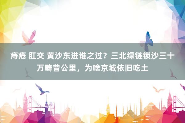 痔疮 肛交 黄沙东进谁之过？三北绿链锁沙三十万畴昔公里，为啥京城依旧吃土