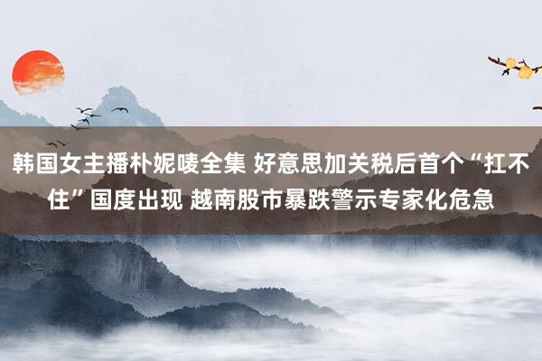 韩国女主播朴妮唛全集 好意思加关税后首个“扛不住”国度出现 越南股市暴跌警示专家化危急