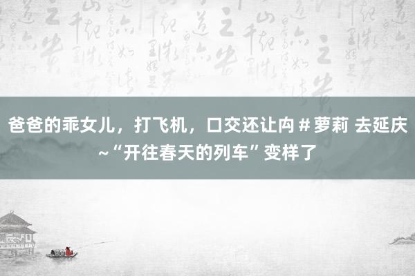 爸爸的乖女儿，打飞机，口交还让禸＃萝莉 去延庆~“开往春天的列车”变样了
