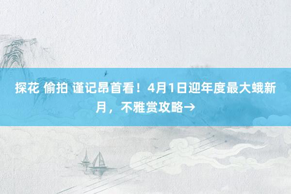探花 偷拍 谨记昂首看！4月1日迎年度最大蛾新月，不雅赏攻略→