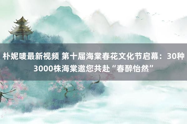 朴妮唛最新视频 第十届海棠春花文化节启幕：30种3000株海棠邀您共赴“春醉怡然”