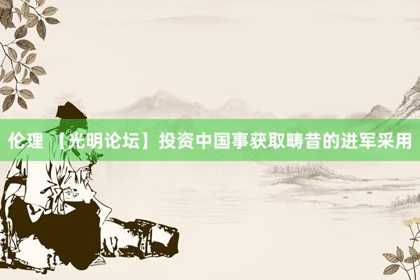 伦理 【光明论坛】投资中国事获取畴昔的进军采用
