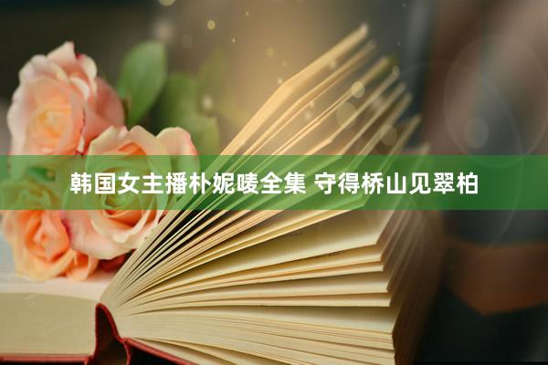 韩国女主播朴妮唛全集 守得桥山见翠柏