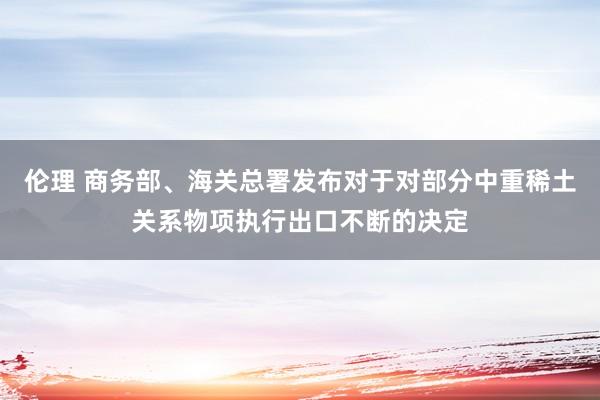 伦理 商务部、海关总署发布对于对部分中重稀土关系物项执行出口不断的决定