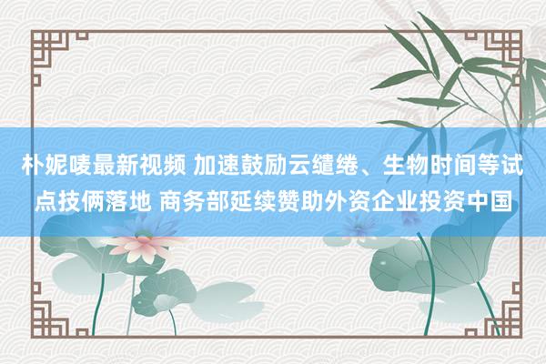 朴妮唛最新视频 加速鼓励云缱绻、生物时间等试点技俩落地 商务部延续赞助外资企业投资中国
