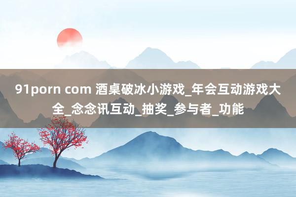 91porn com 酒桌破冰小游戏_年会互动游戏大全_念念讯互动_抽奖_参与者_功能