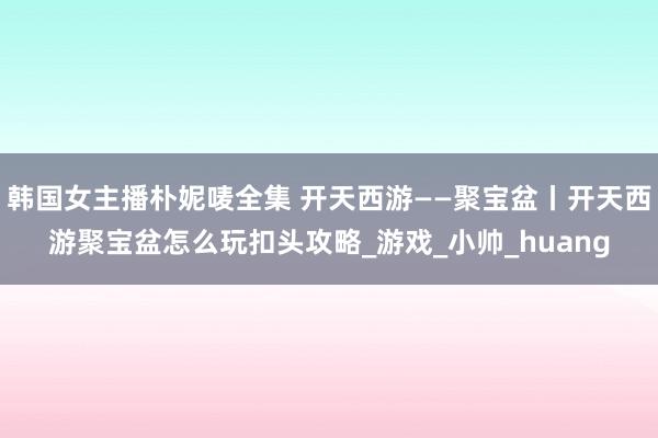 韩国女主播朴妮唛全集 开天西游——聚宝盆丨开天西游聚宝盆怎么玩扣头攻略_游戏_小帅_huang