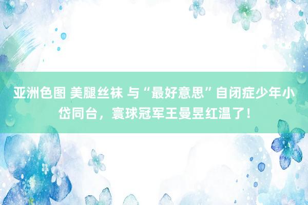 亚洲色图 美腿丝袜 与“最好意思”自闭症少年小岱同台，寰球冠军王曼昱红温了！