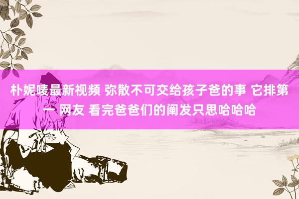 朴妮唛最新视频 弥散不可交给孩子爸的事 它排第一 网友 看完爸爸们的阐发只思哈哈哈