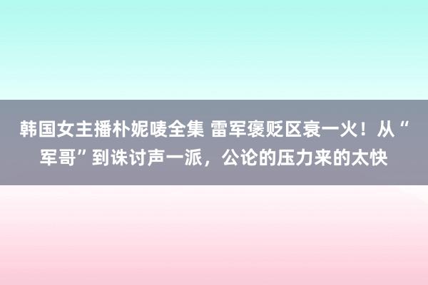 韩国女主播朴妮唛全集 雷军褒贬区衰一火！从“军哥”到诛讨声一派，公论的压力来的太快