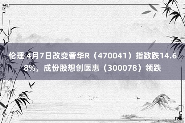 伦理 4月7日改变奢华R（470041）指数跌14.68%，成份股想创医惠（300078）领跌