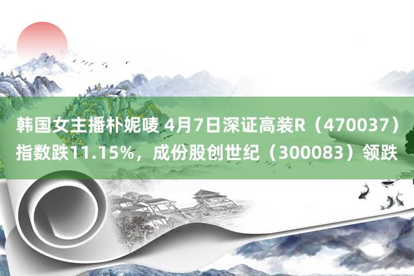韩国女主播朴妮唛 4月7日深证高装R（470037）指数跌11.15%，成份股创世纪（300083）领跌
